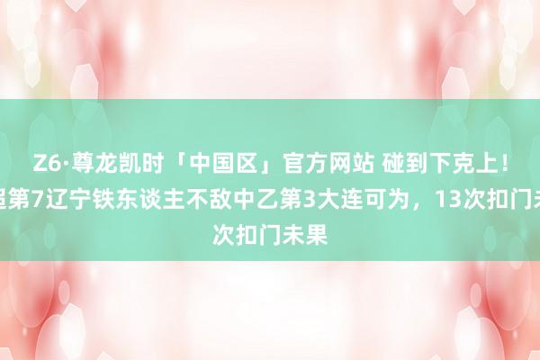 Z6·尊龙凯时「中国区」官方网站 碰到下克上！中超第7辽宁铁东谈主不敌中乙第3大连可为，13次扣门未果